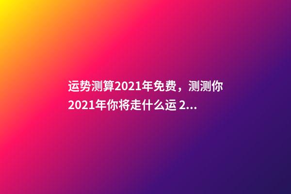 运势测算2021年免费，测测你2021年你将走什么运 2021年运程免费测试，测测你2021年你将走什么运